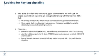 | 75
Looking for key tag signaling
¤ RFC 8145 is so new and validator support so limited that the root KSK roll
project team did not expect to get enough data to help with the first root KSK
Roll.
¡ On average, there are 4.2 Million unique addresses sending queries to root-servers.
¡ Given typical deployment curves, it was assumed the dataset would be too small to
statistically represent all validating resolvers.
¤ However…
¡ Before the introduction of KSK-2017, RFC8145-able resolvers would send KSK-2010 only.
¡ After the hold down period of 30 days, RFC8145-able resolvers would send both KSK-2010
and KSK-2017.
¡ Duane Wessels (Verisign, co-author of 8145) started looking at A & J root traffic for this
signaling
 
