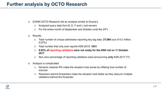 | 77
Further analysis by OCTO Research
¤ ICANN OCTO Research did an analysis similar to Duane’s
¡ Analyzed query data from B, D, F and L root servers
¡ For the entire month of September and October (until the 24th)
¤ Results:
¡ Total number of unique addresses reporting key tag data: 27,084 (out of 4.2 million,
0.57%)
¡ Total number that only ever reports KSK-2010: 1631
¡ 6.02% of reporting validators were not ready for the KSK roll on 11 October
2017
¡ Non-zero percentage of reporting validators were announcing only KSK-2017 (?!)
¤ Analysis is complicated
¡ Dynamic resolver IPs make the situation look worse by inflating true number of
sources
¡ Resolvers behind forwarders make the situation look better as they obscure multiple
validators behind the forwarder
 