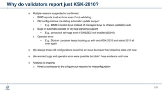 | 78
Why do validators report just KSK-2010?
¤ Multiple reasons suspected or confirmed:
1. BIND reports trust anchors even if not validating
2. Old configurations pre-dating automatic update support
• E.g., BIND’s trusted-keys instead of managed-keys or dnssec-validation auto
3. Bugs in automatic update or key tag signaling support
• E.g., announce key tags even if DNSSEC not enabled (DO=0)
4. Operator error
• E.g., Docker container keeps booting up with only KSK-2010 and starts 5011 all
over again
¤ We always knew old configurations would be an issue but never had objective data until now
¤ We worried bugs and operator error were possible but didn’t have evidence until now
¤ Analysis is ongoing
¡ Hired a contractor to try to figure out reasons for misconfiguration
 