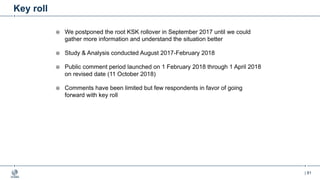 | 81
Key roll
¤ We postponed the root KSK rollover in September 2017 until we could
gather more information and understand the situation better
¤ Study & Analysis conducted August 2017-February 2018
¤ Public comment period launched on 1 February 2018 through 1 April 2018
on revised date (11 October 2018)
¤ Comments have been limited but few respondents in favor of going
forward with key roll
 