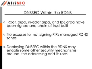 DNSSEC Within the RDNS
o Root, arpa, in-addr.arpa, and Ip6.arpa have
been signed and chain of trust built
o No excuses for not signing RIRs managed RDNS
zones
o Deploying DNSSEC within the RDNS may
enable some other security mechanisms
around the addressing and its uses.
 