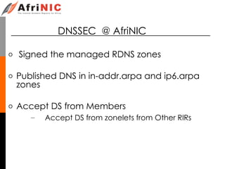 DNSSEC @ AfriNIC
o Signed the managed RDNS zones
o Published DNS in in-addr.arpa and ip6.arpa
zones
o Accept DS from Members
– Accept DS from zonelets from Other RIRs
 