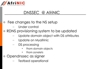DNSSEC @ AfriNIC
o Fee changes to the NS setup
– Under control
o RDNS provisioning system to be updated
– Update domain object with DS attributes
– Update on Myafrinic
– DS processing
• From domain objects
• From zonelets
o Opendnssec as signer
– Testbed operational
 