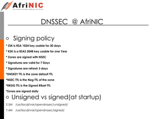 DNSSEC @ AfriNIC
o Signing policy
* ZSK is RSA 1024 key usable for 30 days
* KSK is a RSAS 2048 key usable for one Year
* Zones are signed with NSEC
* Signatures are valid for 7 Days
* Signatures are refresh 3 days
*DNSKEY TTL is the zone default TTL
*NSEC TTL is the Neg TTL of the zone
*RRSIG TTL is the Signed RRset TTL
*Zones are signed daily
o Unsigned vs signed(at startup)
2.5M /usr/local/var/opendnssec/unsigned/
7.4M /usr/local/var/opendnssec/signed/
 