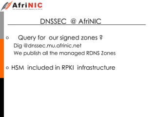 DNSSEC @ AfriNIC
o Query for our signed zones ?
Dig @dnssec.mu.afrinic.net
We publish all the managed RDNS Zones
o HSM included in RPKI infrastructure
 