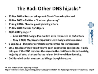 The 
Bad: 
Other 
DNS 
hijacks* 
• 25 
Dec 
2010 
-­‐ 
Russian 
e-­‐Payment 
Giant 
ChronoPay 
Hacked 
• 18 
Dec 
2009 
– 
Twi[er 
– 
“Iranian 
cyber 
army” 
• 13 
Aug 
2010 
-­‐ 
Chinese 
gmail 
phishing 
a[ack 
• 25 
Dec 
2010 
Tunisia 
DNS 
Hijack 
• 2009-­‐2012 
google.* 
– April 
28 
2009 
Google 
Puerto 
Rico 
sites 
redirected 
in 
DNS 
a[ack 
– May 
9 
2009 
Morocco 
temporarily 
seize 
Google 
domain 
name 
• 9 
Sep 
2011 
-­‐ 
Diginotar 
cer_ficate 
compromise 
for 
Iranian 
users 
• SSL 
/ 
TLS 
doesn't 
tell 
you 
if 
you've 
been 
sent 
to 
the 
correct 
site, 
it 
only 
tells 
you 
if 
the 
DNS 
matches 
the 
name 
in 
the 
cer_ficate. 
Unfortunately, 
majority 
of 
Web 
site 
cer_ficates 
rely 
on 
DNS 
to 
validate 
iden_ty. 
• DNS 
is 
relied 
on 
for 
unexpected 
things 
though 
insecure. 
*A 
Brief 
History 
of 
DNS 
Hijacking 
-­‐ 
Google 
h[p://costarica43.icann.org/mee_ngs/sanjose2012/presenta_on-­‐dns-­‐hijackings-­‐marquis-­‐boire-­‐12mar12-­‐en.pdf 
 