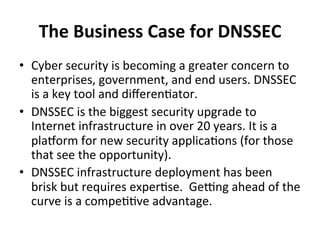The 
Business 
Case 
for 
DNSSEC 
• Cyber 
security 
is 
becoming 
a 
greater 
concern 
to 
enterprises, 
government, 
and 
end 
users. 
DNSSEC 
is 
a 
key 
tool 
and 
differenOator. 
• DNSSEC 
is 
the 
biggest 
security 
upgrade 
to 
Internet 
infrastructure 
in 
over 
20 
years. 
It 
is 
a 
pla`orm 
for 
new 
security 
applicaOons 
(for 
those 
that 
see 
the 
opportunity). 
• DNSSEC 
infrastructure 
deployment 
has 
been 
brisk 
but 
requires 
experOse. 
Gecng 
ahead 
of 
the 
curve 
is 
a 
compeOOve 
advantage. 
 