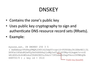 DNSKEY 
• Contains 
the 
zone’s 
public 
key 
• Uses 
public 
key 
cryptography 
to 
sign 
and 
authenOcate 
DNS 
resource 
record 
sets 
(RRsets). 
• Example: 
myzone.net. IN DNSKEY 256 3 5 
( AwEAAagrVFd9xyFMQRjO4DlkL0dgUCtogviS+FG9Z6Au3h1ERe4EIi3L 
X49Ce1OFahdR2wPZyVeDvH6X4qlLnMQJsd7oFi4S9Ng+hLkgpm/n+otE 
kKiXGZzZn4vW0okuC0hHG2XU5zJhkct73FZzbmBvGxpF4svo5PPWZqVb 
H48T5Y/9 ) ; key id = 3510 
Public 
key 
(base64) 
 