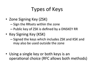 Types 
of 
Keys 
• Zone 
Signing 
Key 
(ZSK) 
– Sign 
the 
RRsets 
within 
the 
zone 
– Public 
key 
of 
ZSK 
is 
defined 
by 
a 
DNSKEY 
RR 
• Key 
Signing 
Key 
(KSK) 
– Signed 
the 
keys 
which 
includes 
ZSK 
and 
KSK 
and 
may 
also 
be 
used 
outside 
the 
zone 
• Using 
a 
single 
key 
or 
both 
keys 
is 
an 
operaOonal 
choice 
(RFC 
allows 
both 
methods) 
 