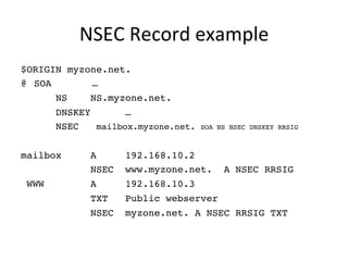 NSEC 
Record 
example 
$ORIGIN myzone.net.! 
@!SOA …! 
! !NS !NS.myzone.net.! 
! !DNSKEY !…! 
! !NSEC mailbox.myzone.net. SOA NS NSEC DNSKEY RRSIG! 
! 
mailbox !A !192.168.10.2 !! 
! ! !NSEC www.myzone.net. A NSEC RRSIG! 
WWW ! !A !192.168.10.3 !! 
! ! !TXT !Public webserver! 
! ! !NSEC myzone.net. A NSEC RRSIG TXT! 
 