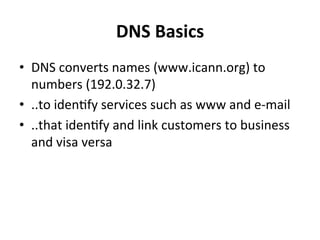 DNS 
Basics 
• DNS 
converts 
names 
(www.icann.org) 
to 
numbers 
(192.0.32.7) 
• ..to 
idenOfy 
services 
such 
as 
www 
and 
e-­‐mail 
• ..that 
idenOfy 
and 
link 
customers 
to 
business 
and 
visa 
versa 
 