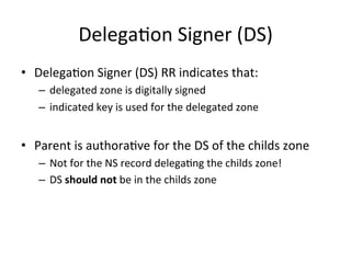 DelegaOon 
Signer 
(DS) 
• DelegaOon 
Signer 
(DS) 
RR 
indicates 
that: 
– delegated 
zone 
is 
digitally 
signed 
– indicated 
key 
is 
used 
for 
the 
delegated 
zone 
• Parent 
is 
authoraOve 
for 
the 
DS 
of 
the 
childs 
zone 
– Not 
for 
the 
NS 
record 
delegaOng 
the 
childs 
zone! 
– DS 
should 
not 
be 
in 
the 
childs 
zone 
 