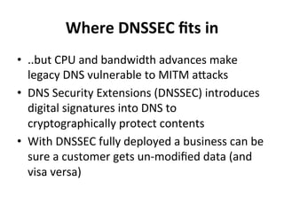 Where 
DNSSEC 
fits 
in 
• ..but 
CPU 
and 
bandwidth 
advances 
make 
legacy 
DNS 
vulnerable 
to 
MITM 
aWacks 
• DNS 
Security 
Extensions 
(DNSSEC) 
introduces 
digital 
signatures 
into 
DNS 
to 
cryptographically 
protect 
contents 
• With 
DNSSEC 
fully 
deployed 
a 
business 
can 
be 
sure 
a 
customer 
gets 
un-­‐modified 
data 
(and 
visa 
versa) 
 