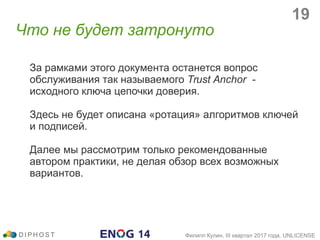 За рамками этого документа останется вопрос
обслуживания так называемого Trust Anchor -
исходного ключа цепочки доверия.
Здесь не будет описана «ротация» алгоритмов ключей
и подписей.
Далее мы рассмотрим только рекомендованные
автором практики, не делая обзор всех возможных
вариантов.
Что не будет затронуто
D I P H O S T Филипп Кулин, III квартал 2017 года, UNLICENSE
19
 