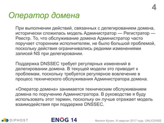 Оператор домена
При выполнении действий, связанных с делегированием домена,
исторически сложилась модель Администратор — Регистратор —
Реестр. То, что обслуживание домена Администратор часто
поручает сторонним исполнителям, не было большой проблемой,
поскольку действия ограничивались редкими изменениями
записей NS при делегировании.
Поддержка DNSSEC требует регулярных изменений в
делегировании домена. В текущей модели это приводит к
проблемам, поскольку требуется регулярное вовлечение в
процесс технического обслуживания Администратора домена.
«Оператор домена» занимается техническим обслуживанием
домена по поручению Администратора. В руководстве я буду
использовать этот термин, поскольку он лучше отражает модель
взаимодействия при поддержке DNSSEC.
D I P H O S T Филипп Кулин, III квартал 2017 года, UNLICENSE
4
 