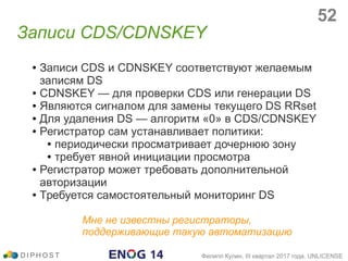 ● Записи CDS и CDNSKEY соответствуют желаемым
записям DS
● CDNSKEY — для проверки CDS или генерации DS
● Являются сигналом для замены текущего DS RRset
● Для удаления DS — алгоритм «0» в CDS/CDNSKEY
● Регистратор сам устанавливает политики:
● периодически просматривает дочернюю зону
● требует явной инициации просмотра
● Регистратор может требовать дополнительной
авторизации
● Требуется самостоятельный мониторинг DS
Мне не известны регистраторы,
поддерживающие такую автоматизацию
Записи CDS/CDNSKEY
D I P H O S T Филипп Кулин, III квартал 2017 года, UNLICENSE
52
 