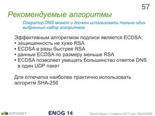Оператор DNS может и должен использовать только один
выбранный набор алгоритмов
Эффективным алгоритмом подписи является ECDSA:
● защищенность не хуже RSA
● ECDSA в разы быстрее RSA
● данные ECDSA по размеру меньше RSA
● ECDSA позволяет умещать большинство ответов DNS
в один UDP пакет
Для отпечатка наиболее практично использовать
алгоритм SHA-256
Рекомендуемые алгоритмы
D I P H O S T Филипп Кулин, III квартал 2017 года, UNLICENSE
57
 