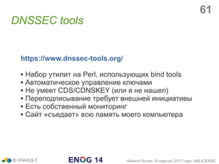 DNSSEC tools
D I P H O S T Филипп Кулин, III квартал 2017 года, UNLICENSE
https://www.dnssec-tools.org/
● Набор утилит на Perl, использующих bind tools
● Автоматическое управление ключами
● Не умеет CDS/CDNSKEY (или я не нашел)
● Переподписывание требует внешней инициативы
● Есть собственный мониторинг
● Сайт «съедает» всю память моего компьютера
61
 