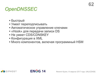 OpenDNSSEC
D I P H O S T Филипп Кулин, III квартал 2017 года, UNLICENSE
● Быстрый
● Умеет переподписывать
● Автоматическое управление ключами
● «Hook» для передачи записи DS
● Не умеет CDS/CDNSKEY
● Конфигурация в XML
● Много компонентов, включая программный HSM
62
 