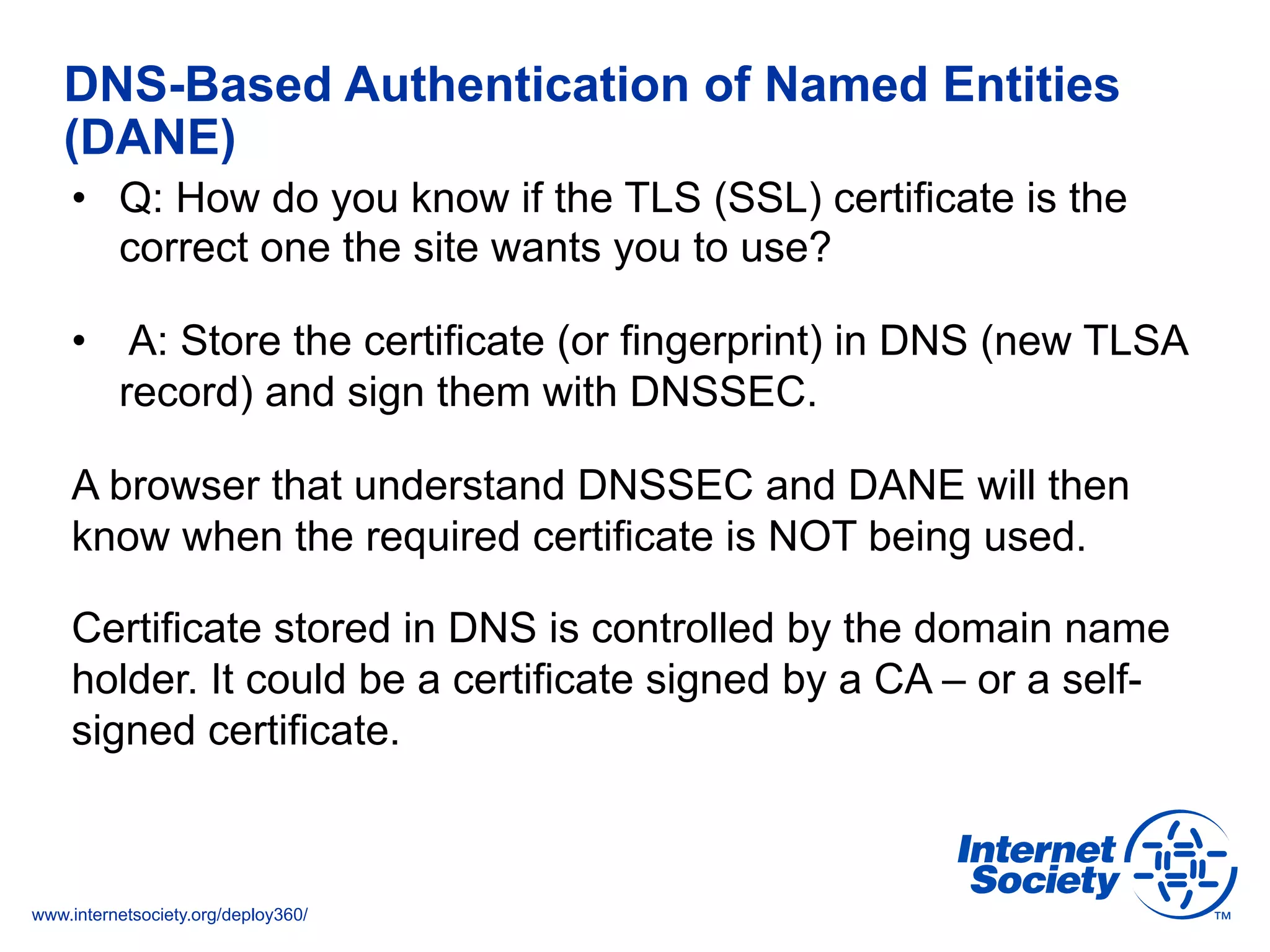 www.internetsociety.org/deploy360/
DNS-Based Authentication of Named Entities
(DANE)
•  Q: How do you know if the TLS (SSL) certificate is the
correct one the site wants you to use?
•  A: Store the certificate (or fingerprint) in DNS (new TLSA
record) and sign them with DNSSEC.
A browser that understand DNSSEC and DANE will then
know when the required certificate is NOT being used.
Certificate stored in DNS is controlled by the domain name
holder. It could be a certificate signed by a CA – or a self-
signed certificate.
 