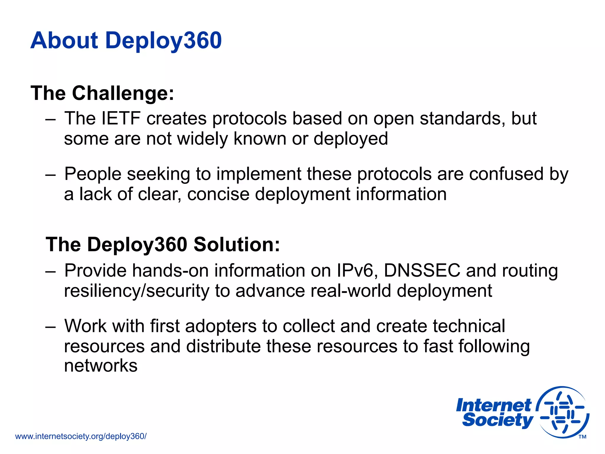 www.internetsociety.org/deploy360/
About Deploy360
The Challenge:
–  The IETF creates protocols based on open standards, but
some are not widely known or deployed
–  People seeking to implement these protocols are confused by
a lack of clear, concise deployment information
The Deploy360 Solution:
–  Provide hands-on information on IPv6, DNSSEC and routing
resiliency/security to advance real-world deployment
–  Work with first adopters to collect and create technical
resources and distribute these resources to fast following
networks
 