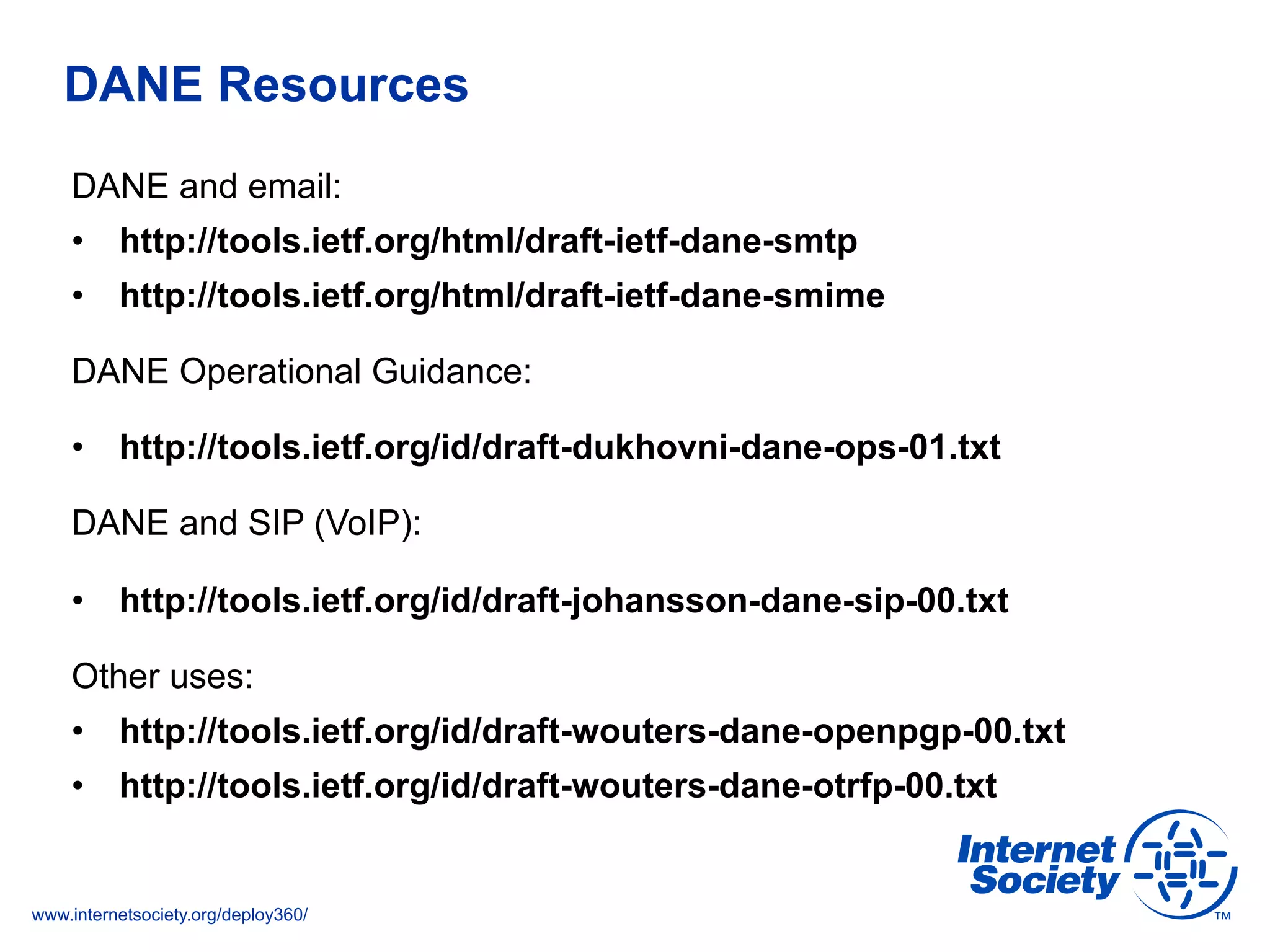 www.internetsociety.org/deploy360/
DANE Resources
DANE and email:
•  http://tools.ietf.org/html/draft-ietf-dane-smtp
•  http://tools.ietf.org/html/draft-ietf-dane-smime
DANE Operational Guidance:
•  http://tools.ietf.org/id/draft-dukhovni-dane-ops-01.txt
DANE and SIP (VoIP):
•  http://tools.ietf.org/id/draft-johansson-dane-sip-00.txt
Other uses:
•  http://tools.ietf.org/id/draft-wouters-dane-openpgp-00.txt
•  http://tools.ietf.org/id/draft-wouters-dane-otrfp-00.txt
 