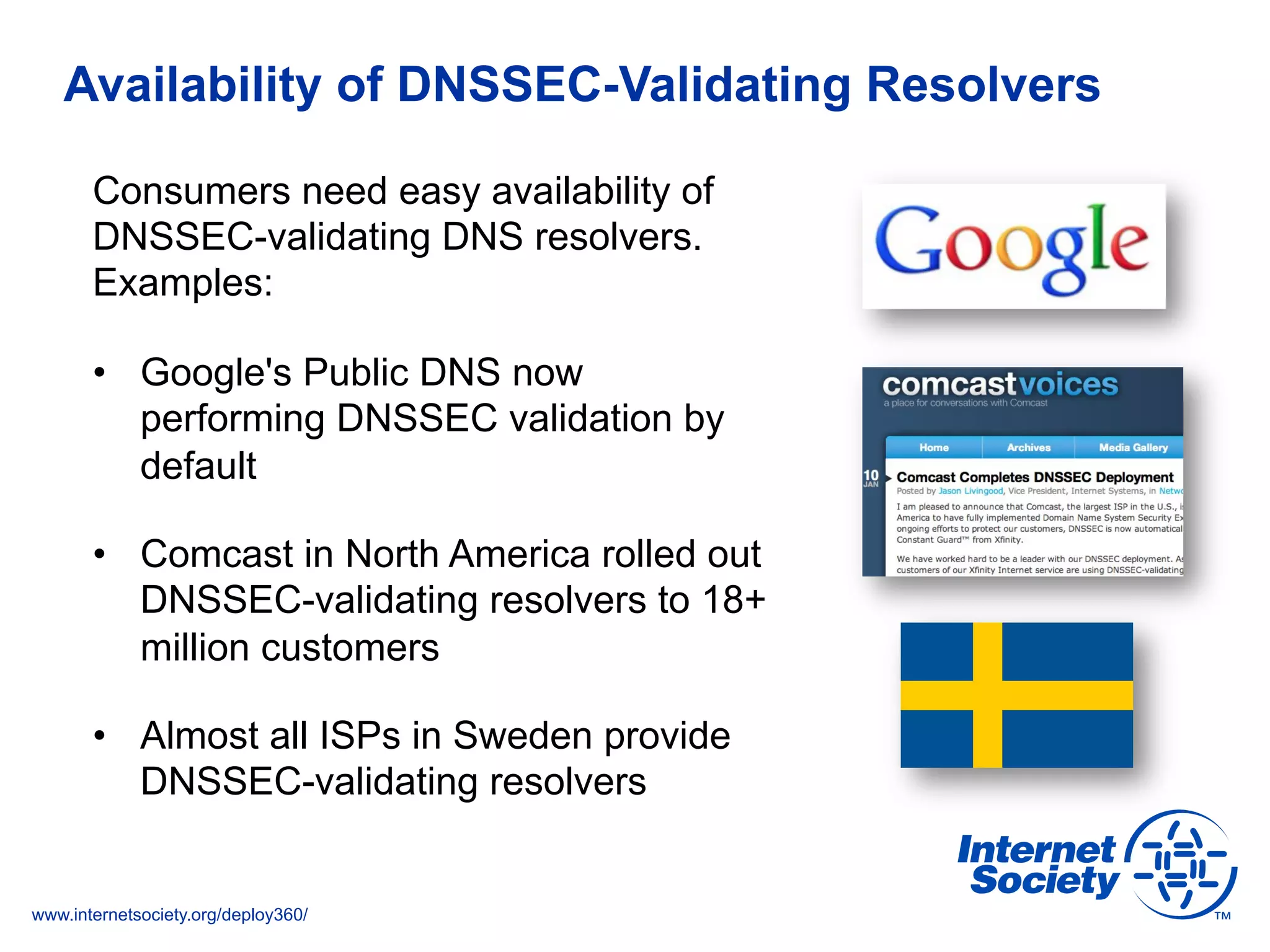 www.internetsociety.org/deploy360/
Availability of DNSSEC-Validating Resolvers
Consumers need easy availability of
DNSSEC-validating DNS resolvers.
Examples:
•  Google's Public DNS now
performing DNSSEC validation by
default
•  Comcast in North America rolled out
DNSSEC-validating resolvers to 18+
million customers
•  Almost all ISPs in Sweden provide
DNSSEC-validating resolvers
 