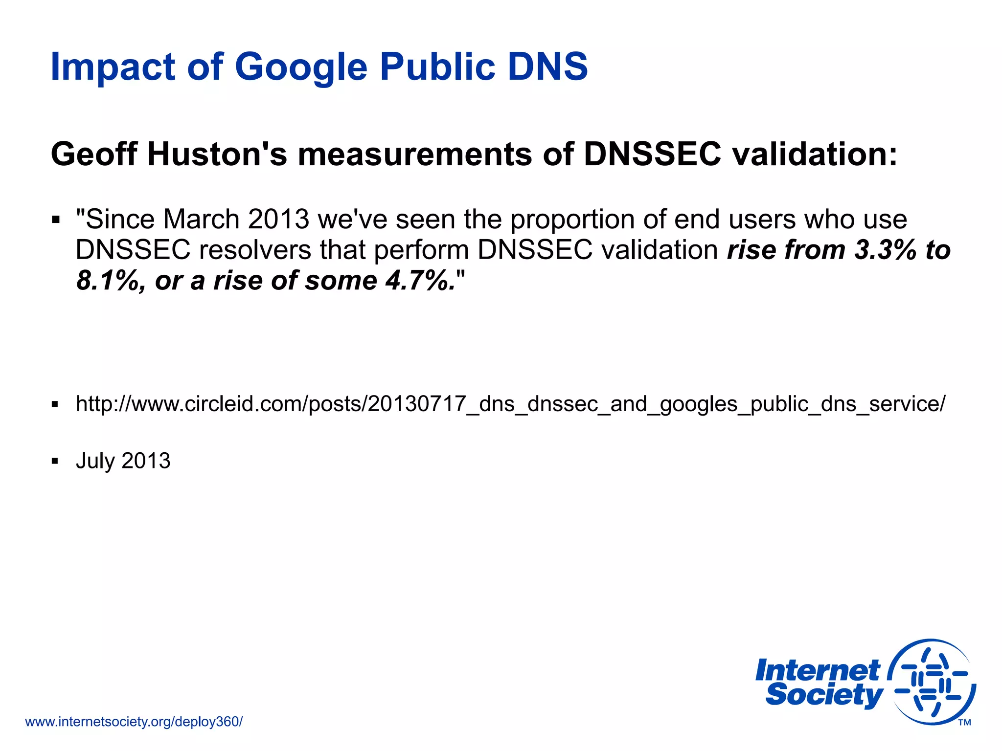 www.internetsociety.org/deploy360/
Impact of Google Public DNS
Geoff Huston's measurements of DNSSEC validation:
§  "Since March 2013 we've seen the proportion of end users who use
DNSSEC resolvers that perform DNSSEC validation rise from 3.3% to
8.1%, or a rise of some 4.7%."
§  http://www.circleid.com/posts/20130717_dns_dnssec_and_googles_public_dns_service/
§  July 2013
 
