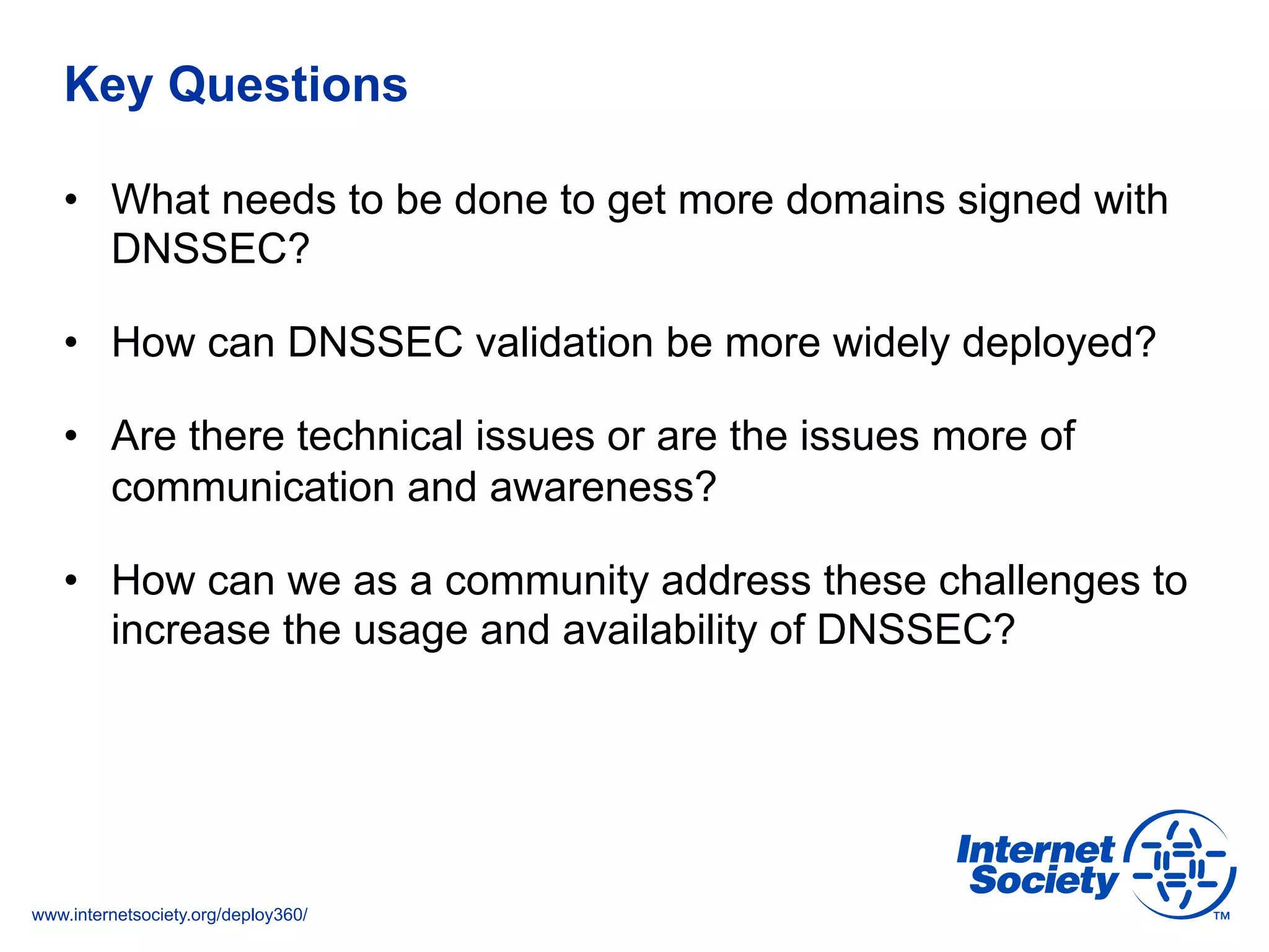 www.internetsociety.org/deploy360/
Key Questions
•  What needs to be done to get more domains signed with
DNSSEC?
•  How can DNSSEC validation be more widely deployed?
•  Are there technical issues or are the issues more of
communication and awareness?
•  How can we as a community address these challenges to
increase the usage and availability of DNSSEC?
 