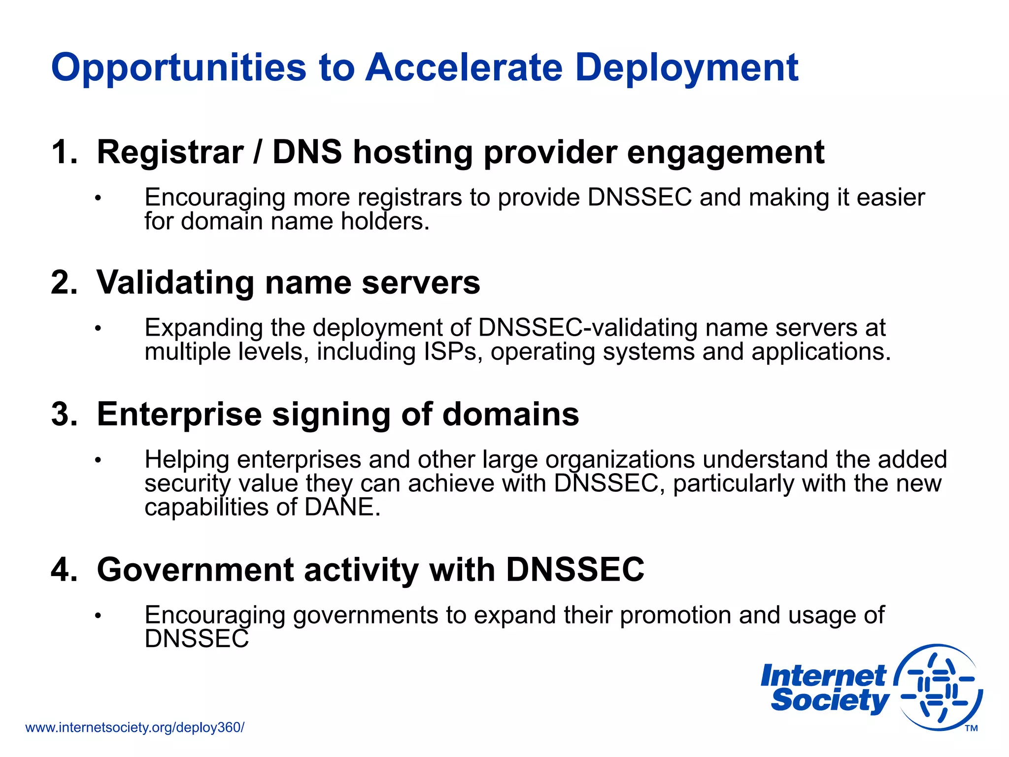 www.internetsociety.org/deploy360/
Opportunities to Accelerate Deployment
1.  Registrar / DNS hosting provider engagement
•  Encouraging more registrars to provide DNSSEC and making it easier
for domain name holders.
2.  Validating name servers
•  Expanding the deployment of DNSSEC-validating name servers at
multiple levels, including ISPs, operating systems and applications.
3.  Enterprise signing of domains
•  Helping enterprises and other large organizations understand the added
security value they can achieve with DNSSEC, particularly with the new
capabilities of DANE.
4.  Government activity with DNSSEC
•  Encouraging governments to expand their promotion and usage of
DNSSEC
 