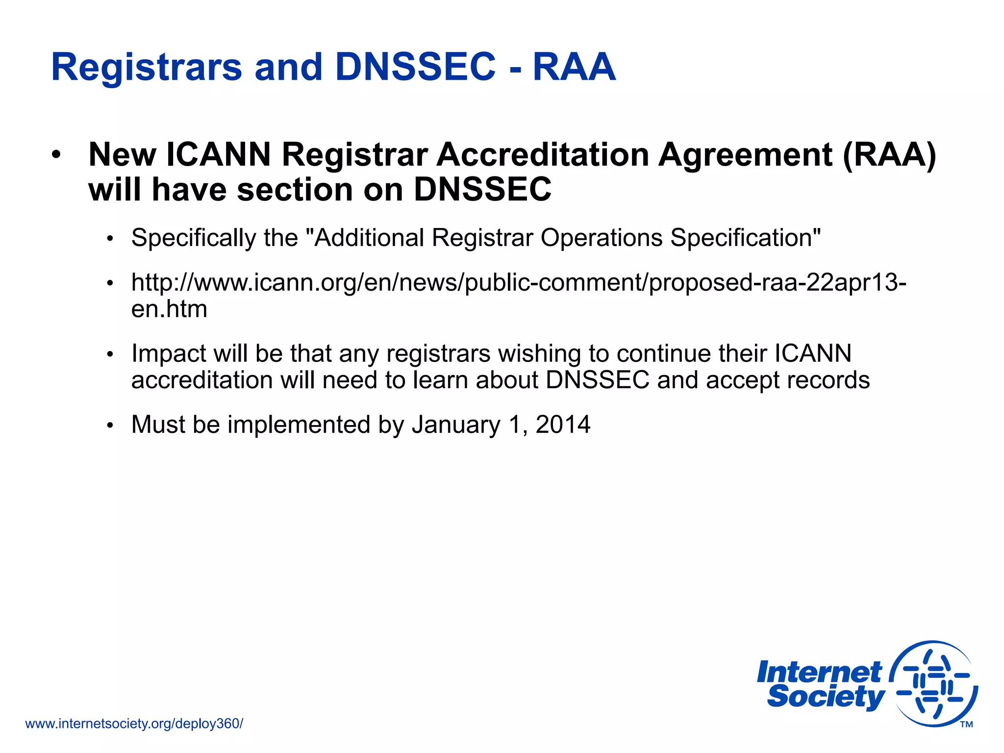 www.internetsociety.org/deploy360/
Registrars and DNSSEC - RAA
•  New ICANN Registrar Accreditation Agreement (RAA)
will have section on DNSSEC
•  Specifically the "Additional Registrar Operations Specification"
•  http://www.icann.org/en/news/public-comment/proposed-raa-22apr13-
en.htm
•  Impact will be that any registrars wishing to continue their ICANN
accreditation will need to learn about DNSSEC and accept records
•  Must be implemented by January 1, 2014
 