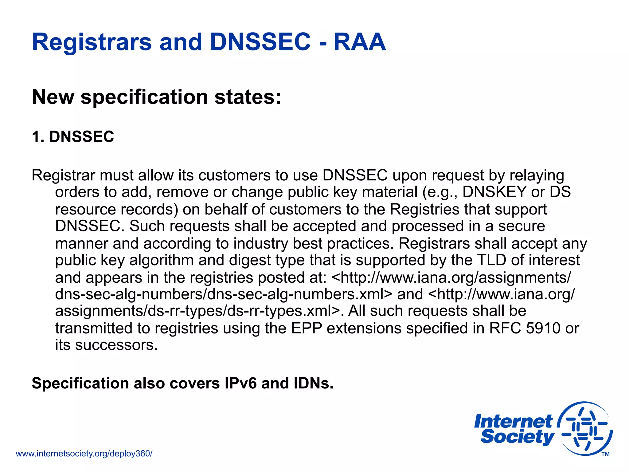 www.internetsociety.org/deploy360/
Registrars and DNSSEC - RAA
New specification states:
1. DNSSEC
Registrar must allow its customers to use DNSSEC upon request by relaying
orders to add, remove or change public key material (e.g., DNSKEY or DS
resource records) on behalf of customers to the Registries that support
DNSSEC. Such requests shall be accepted and processed in a secure
manner and according to industry best practices. Registrars shall accept any
public key algorithm and digest type that is supported by the TLD of interest
and appears in the registries posted at: <http://www.iana.org/assignments/
dns-sec-alg-numbers/dns-sec-alg-numbers.xml> and <http://www.iana.org/
assignments/ds-rr-types/ds-rr-types.xml>. All such requests shall be
transmitted to registries using the EPP extensions specified in RFC 5910 or
its successors.
Specification also covers IPv6 and IDNs.
 