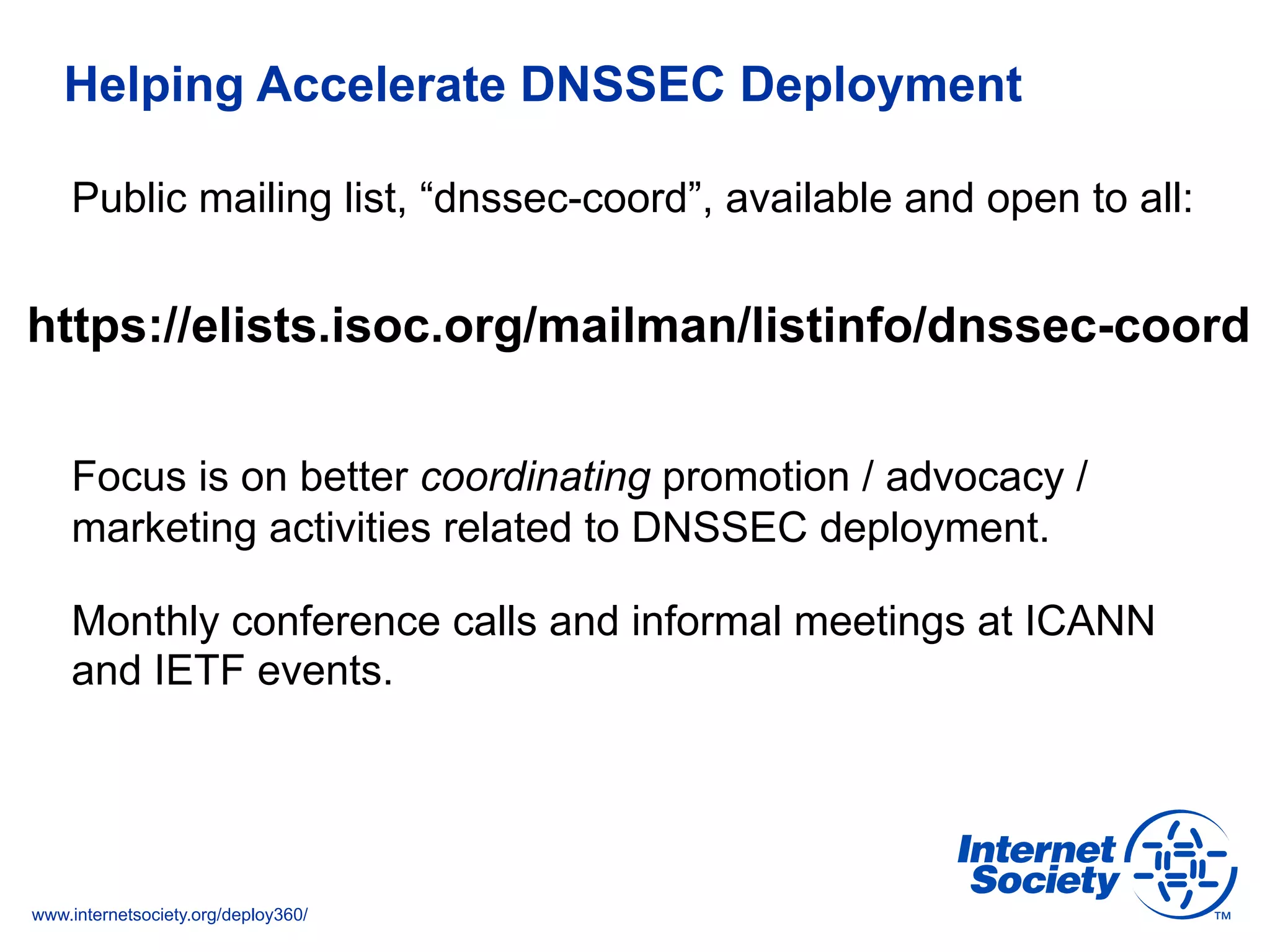 www.internetsociety.org/deploy360/
Helping Accelerate DNSSEC Deployment
https://elists.isoc.org/mailman/listinfo/dnssec-coord
Public mailing list, “dnssec-coord”, available and open to all:
Focus is on better coordinating promotion / advocacy /
marketing activities related to DNSSEC deployment.
Monthly conference calls and informal meetings at ICANN
and IETF events.
 