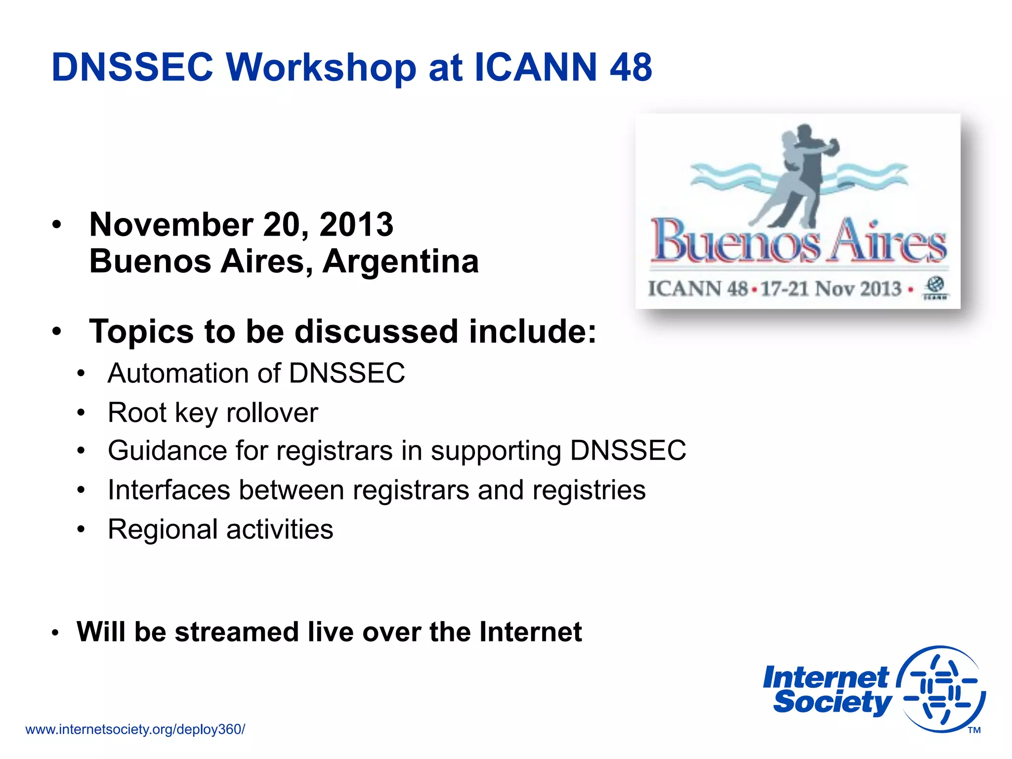www.internetsociety.org/deploy360/
DNSSEC Workshop at ICANN 48
•  November 20, 2013
Buenos Aires, Argentina
•  Topics to be discussed include:
•  Automation of DNSSEC
•  Root key rollover
•  Guidance for registrars in supporting DNSSEC
•  Interfaces between registrars and registries
•  Regional activities
•  Will be streamed live over the Internet
 