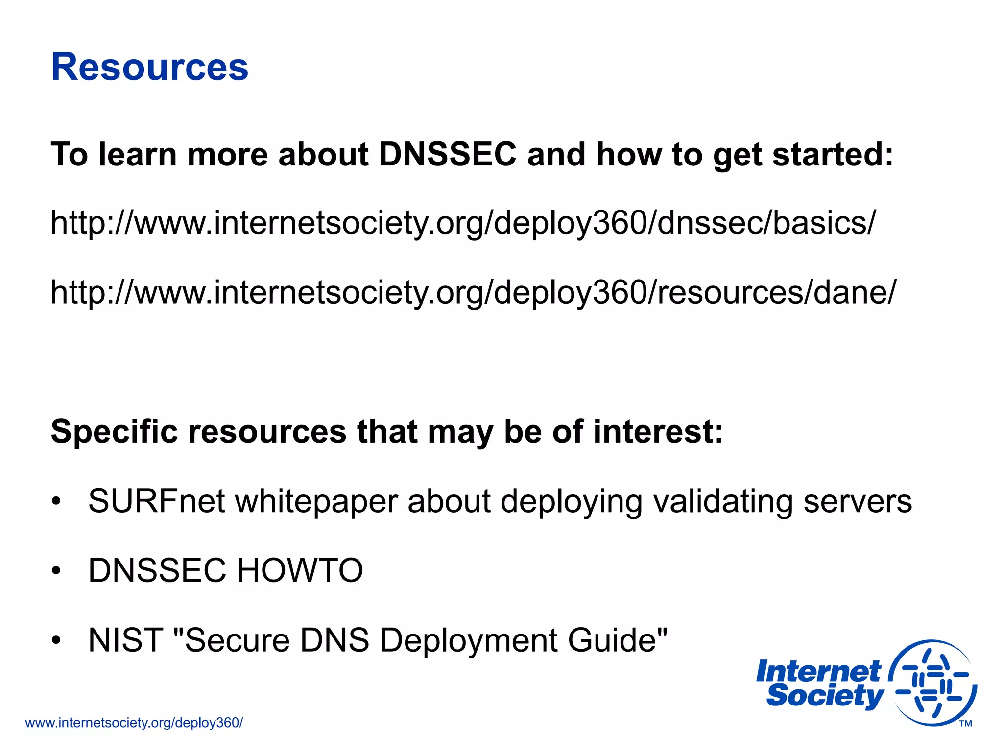 www.internetsociety.org/deploy360/
Resources
To learn more about DNSSEC and how to get started:
http://www.internetsociety.org/deploy360/dnssec/basics/
http://www.internetsociety.org/deploy360/resources/dane/
Specific resources that may be of interest:
•  SURFnet whitepaper about deploying validating servers
•  DNSSEC HOWTO
•  NIST "Secure DNS Deployment Guide"
 