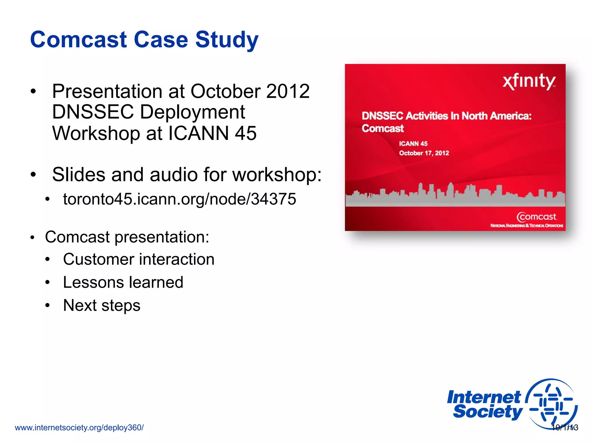 www.internetsociety.org/deploy360/
Comcast Case Study
•  Presentation at October 2012
DNSSEC Deployment
Workshop at ICANN 45
•  Slides and audio for workshop:
•  toronto45.icann.org/node/34375
•  Comcast presentation:
•  Customer interaction
•  Lessons learned
•  Next steps
10/1/13
 