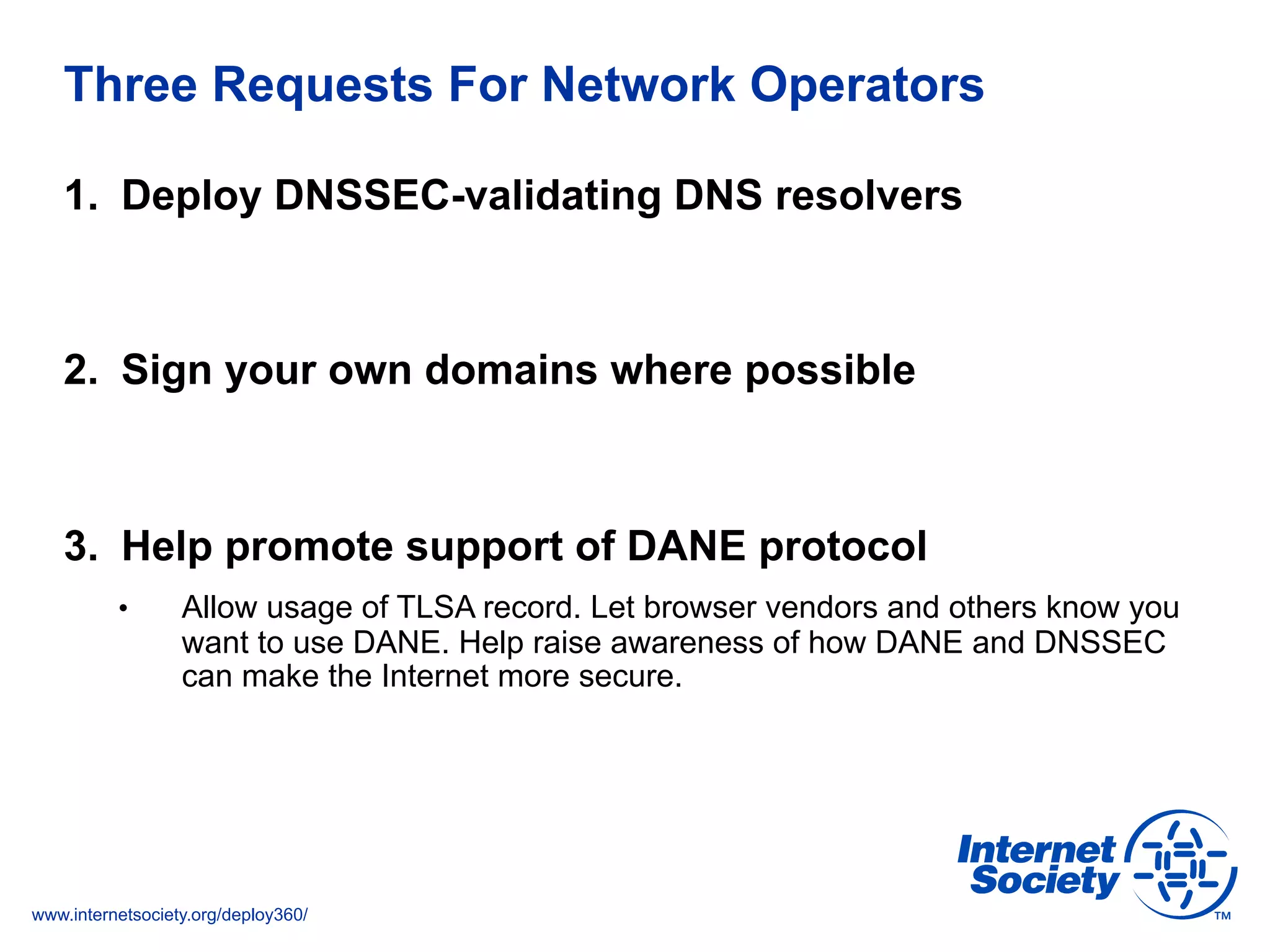 www.internetsociety.org/deploy360/
Three Requests For Network Operators
1.  Deploy DNSSEC-validating DNS resolvers
2.  Sign your own domains where possible
3.  Help promote support of DANE protocol
•  Allow usage of TLSA record. Let browser vendors and others know you
want to use DANE. Help raise awareness of how DANE and DNSSEC
can make the Internet more secure.
 