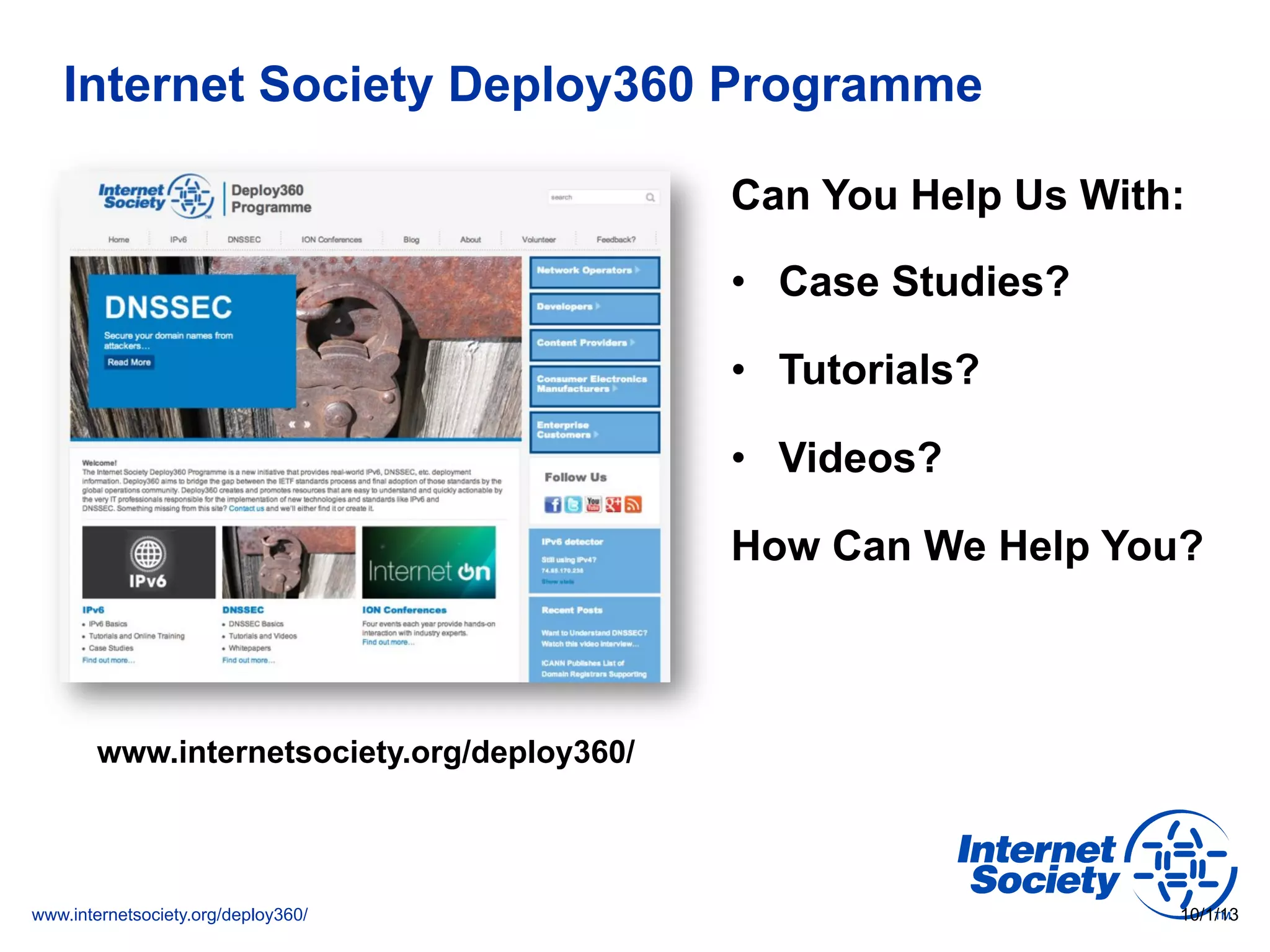 www.internetsociety.org/deploy360/
Internet Society Deploy360 Programme
Can You Help Us With:
•  Case Studies?
•  Tutorials?
•  Videos?
How Can We Help You?
10/1/13
www.internetsociety.org/deploy360/
 