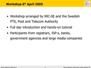 Workshop 6 th  April 2005 Workshop arranged by NIC-SE and the Swedish PTS, Post and Telecom Authority Full day introduction and hands-on tutorial Participants from registrars, ISP:s, banks, government agencies and large media companies 