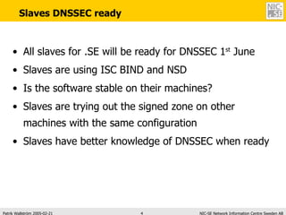 Slaves DNSSEC ready All slaves for .SE will be ready for DNSSEC 1 st  June Slaves are using ISC BIND and NSD Is the software stable on their machines? Slaves are trying out the signed zone on other machines with the same configuration Slaves have better knowledge of DNSSEC when ready 