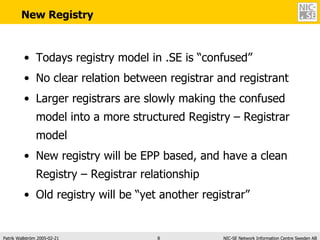 New Registry Todays registry model in .SE is “confused” No clear relation between registrar and registrant Larger registrars are slowly making the confused model into a more structured Registry – Registrar model New registry will be EPP based, and have a clean Registry – Registrar relationship Old registry will be “yet another registrar” 