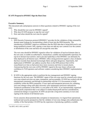 Page 1                              15 September 2008




ICANN Proposal to DNSSEC-Sign the Root Zone



Executive Summary
This document asks and proposes answers to three questions related to DNSSEC signing of the root
zone:
   1. Why should the root zone be DNSSEC-signed?
   2. Why does ICANN propose to sign the root zone?
   3. How and when should the root zone be signed?

In summary:
    1. DNS Security Extensions protocol (DNSSEC)1 provides for the validation of data returned by
       domain name lookups by incorporating a chain of trust into the DNS hierarchy. The
       introduction of DNSSEC improves confidence that the DNS data that is being delivered is not
       being modified in transit. Still, signing a zone does not add any new controls over the content
       or distribution of the zone and does not encrypt the zone data

          The root zone should be DNSSEC-signed to allow for validation of top-level domain data in
          the root zone; to enable an authoritative, hierarchical, scalable and maintainable repository for
          top-level domain trust anchors; and to provide leadership so that DNSSEC can ultimately be
          fully deployed to all Internet users. DNSSEC offers strong protection against a class of attacks
          that have recently been deemed increasingly likely and quite dangerous. Importantly, full
          deployment of DNSSEC can address security flaws in the DNS protocol that will be
          exacerbated over time as bad actors have more resources and time to mount attacks.
          Announcing that the root zone will be DNSSEC signed in the near future will provide
          confidence to TLD operators and software vendors considering their DNSSEC implementation
          plans.

      2. ICANN is the appropriate entity to perform the key management and DNSSEC signing
         functions for the root zone. The DNSSEC signer of the root zone must be a trusted actor whose
         root zone related activities are open, transparent, and accountable. ICANN has worked with the
         international community and through its partnership with the U.S. Government to build
         credibility within the DNS community. It uses open and transparent processes for validating
         root zone changes along with other necessary zone maintenance processes and policies.
         Technical coordination of the DNS is a core pillar of ICANN. As an internationally organized
         not-for-profit corporation that is not subject to market-based profit and loss considerations,
         commercial change or acquisition, ICANN can provide a long-term constancy to root zone
         signing in the interest of all Internet users.

          Given concerns about potential data corruption in transmission, it is logical from operational,
          technical and security perspectives that the validator of root zone changes also authenticates the
          validity of the final product. ICANN has the experience of producing a publicly available

1
    See RFCs 4033, 4034, and 4035
 
