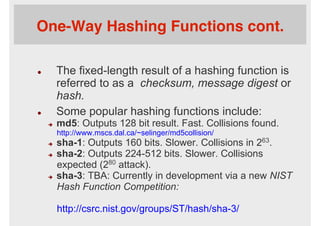 One-Way Hashing Functions cont.
l  The fixed-length result of a hashing function is
referred to as a checksum, message digest or
hash.
l  Some popular hashing functions include:
è  md5: Outputs 128 bit result. Fast. Collisions found.
http://www.mscs.dal.ca/~selinger/md5collision/
è  sha-1: Outputs 160 bits. Slower. Collisions in 263.
è  sha-2: Outputs 224-512 bits. Slower. Collisions
expected (280 attack).
è  sha-3: TBA: Currently in development via a new NIST
Hash Function Competition:
http://csrc.nist.gov/groups/ST/hash/sha-3/
 