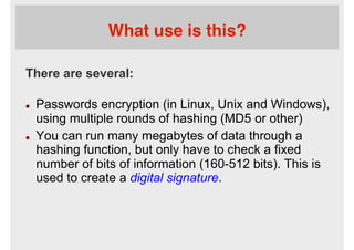 What use is this?
There are several:
l  Passwords encryption (in Linux, Unix and Windows),
using multiple rounds of hashing (MD5 or other)
l  You can run many megabytes of data through a
hashing function, but only have to check a fixed
number of bits of information (160-512 bits). This is
used to create a digital signature.
 