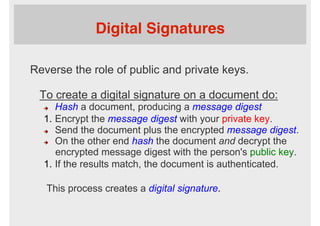 Digital Signatures
Reverse the role of public and private keys.
To create a digital signature on a document do:
è  Hash a document, producing a message digest
1.  Encrypt the message digest with your private key.
è  Send the document plus the encrypted message digest.
è  On the other end hash the document and decrypt the
encrypted message digest with the person's public key.
1.  If the results match, the document is authenticated.
This process creates a digital signature.
 