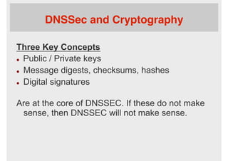 DNSSec and Cryptography
Three Key Concepts
l  Public / Private keys
l  Message digests, checksums, hashes
l  Digital signatures
Are at the core of DNSSEC. If these do not make
sense, then DNSSEC will not make sense.
 