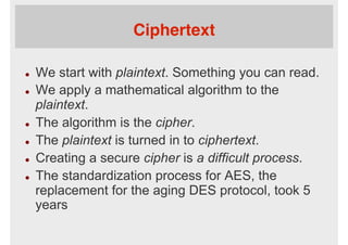 Ciphertext
l  We start with plaintext. Something you can read.
l  We apply a mathematical algorithm to the
plaintext.
l  The algorithm is the cipher.
l  The plaintext is turned in to ciphertext.
l  Creating a secure cipher is a difficult process.
l  The standardization process for AES, the
replacement for the aging DES protocol, took 5
years
 