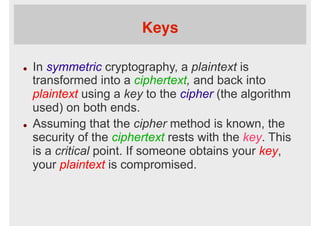 Keys
l  In symmetric cryptography, a plaintext is
transformed into a ciphertext, and back into
plaintext using a key to the cipher (the algorithm
used) on both ends.
l  Assuming that the cipher method is known, the
security of the ciphertext rests with the key. This
is a critical point. If someone obtains your key,
your plaintext is compromised.
 
