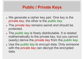 Public / Private Keys
l  We generate a cipher key pair. One key is the
private key, the other is the public key.
l  The private key remains secret and should be
protected.
l  The public key is freely distributable. It is related
mathematically to the private key, but you cannot
(easily) derive the private key from the public key.
l  Use the public key to encrypt data. Only someone
with the private key can decrypt the encrypted
data.
 