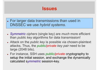 Issues
l  For larger data transmissions than used in
DNSSEC we use hybrid systems.
l  Symmetric ciphers (single key) are much more efficient
than public key algorithms for data transmission!
l  Attack on the public key is possible via chosen-plaintext
attacks. Thus, the public/private key pair need to be
large (2048 bits).
l  For instance, SSH uses public/private cryptography to
setup the initial session, and exchange the dynamically
calculated symmetric session-key.
 